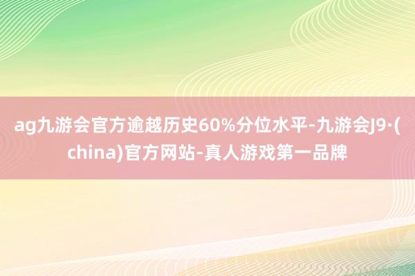 ag九游会官方逾越历史60%分位水平-九游会J9·(china)官方网站-真人游戏第一品牌