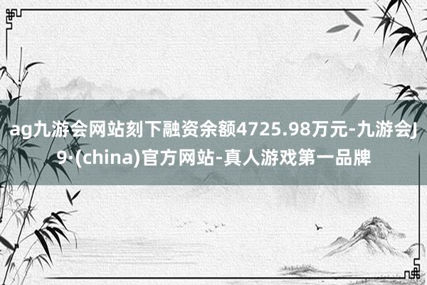 ag九游会网站刻下融资余额4725.98万元-九游会J9·(china)官方网站-真人游戏第一品牌