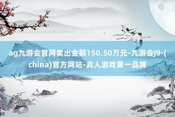 ag九游会官网卖出金额150.50万元-九游会J9·(china)官方网站-真人游戏第一品牌