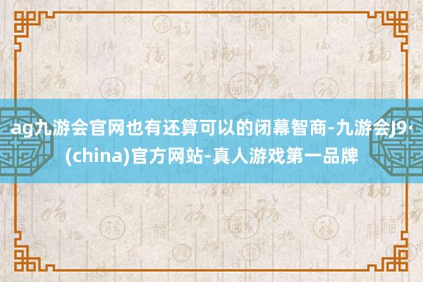 ag九游会官网也有还算可以的闭幕智商-九游会J9·(china)官方网站-真人游戏第一品牌