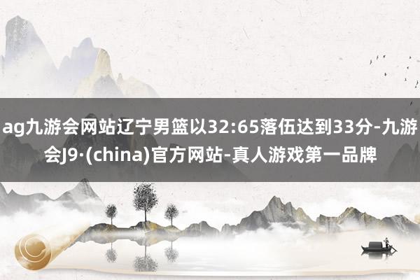 ag九游会网站辽宁男篮以32:65落伍达到33分-九游会J9·(china)官方网站-真人游戏第一品牌