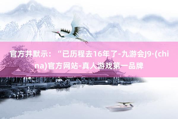 官方并默示：“已历程去16年了-九游会J9·(china)官方网站-真人游戏第一品牌