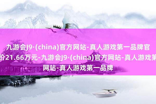 九游会J9·(china)官方网站-真人游戏第一品牌官方请示价21.66万元-九游会J9·(china)官方网站-真人游戏第一品牌