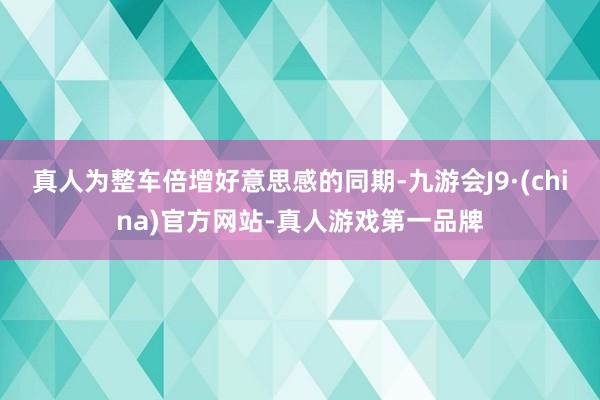 真人为整车倍增好意思感的同期-九游会J9·(china)官方网站-真人游戏第一品牌