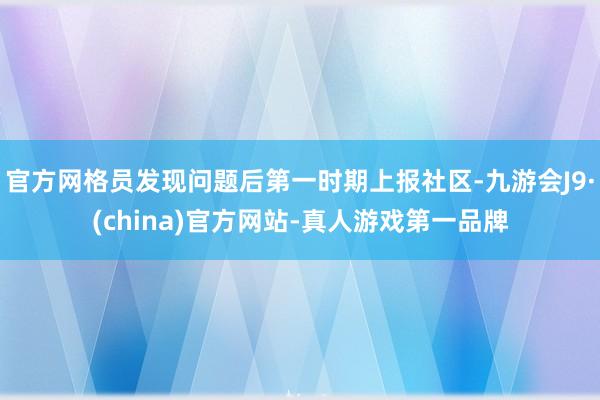 官方网格员发现问题后第一时期上报社区-九游会J9·(china)官方网站-真人游戏第一品牌