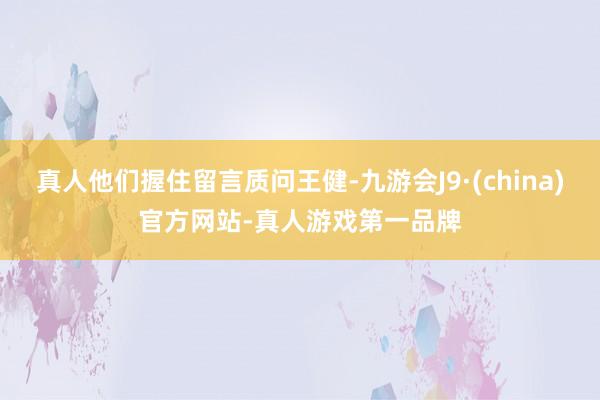 真人他们握住留言质问王健-九游会J9·(china)官方网站-真人游戏第一品牌