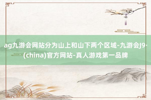 ag九游会网站分为山上和山下两个区域-九游会J9·(china)官方网站-真人游戏第一品牌