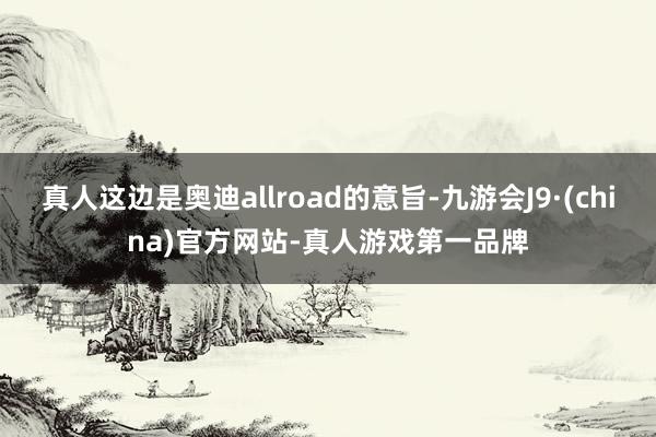 真人这边是奥迪allroad的意旨-九游会J9·(china)官方网站-真人游戏第一品牌