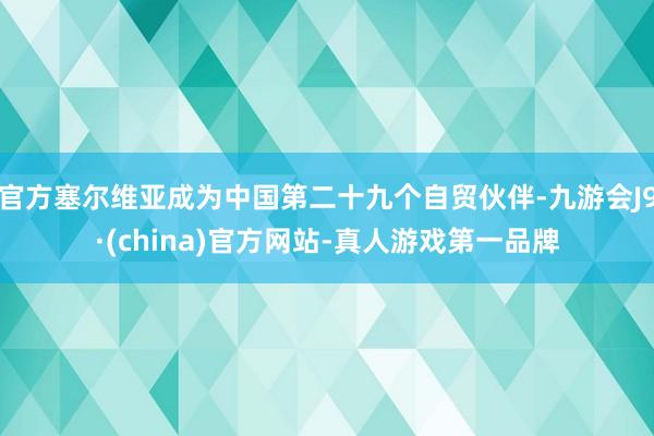 官方塞尔维亚成为中国第二十九个自贸伙伴-九游会J9·(china)官方网站-真人游戏第一品牌