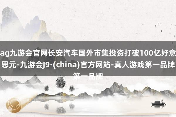 ag九游会官网长安汽车国外市集投资打破100亿好意思元-九游会J9·(china)官方网站-真人游戏第一品牌