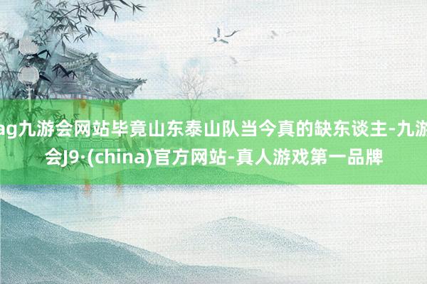 ag九游会网站毕竟山东泰山队当今真的缺东谈主-九游会J9·(china)官方网站-真人游戏第一品牌