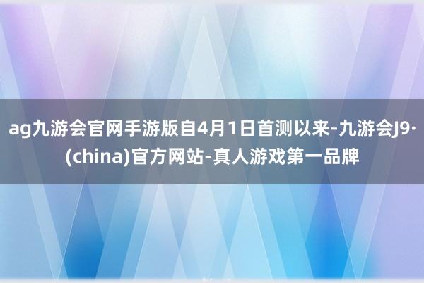 ag九游会官网手游版自4月1日首测以来-九游会J9·(china)官方网站-真人游戏第一品牌