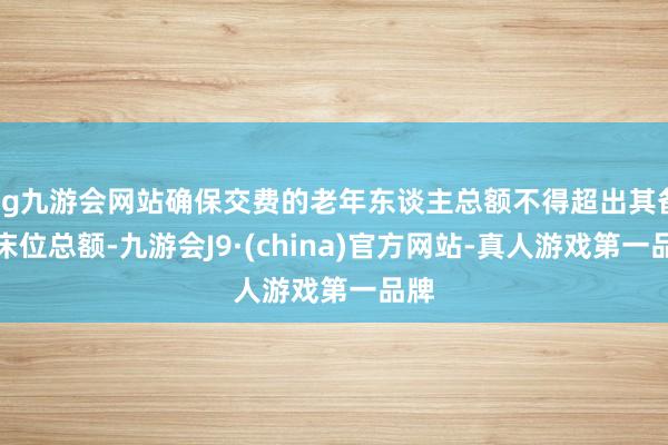 ag九游会网站确保交费的老年东谈主总额不得超出其备案床位总额-九游会J9·(china)官方网站-真人游戏第一品牌