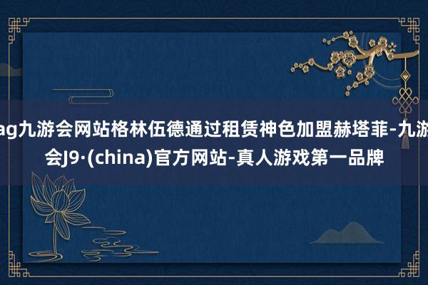 ag九游会网站格林伍德通过租赁神色加盟赫塔菲-九游会J9·(china)官方网站-真人游戏第一品牌