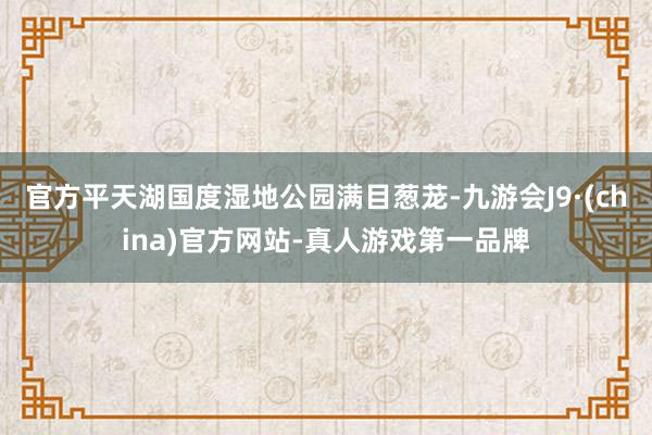 官方平天湖国度湿地公园满目葱茏-九游会J9·(china)官方网站-真人游戏第一品牌