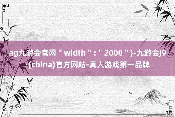 ag九游会官网＂width＂:＂2000＂}-九游会J9·(china)官方网站-真人游戏第一品牌