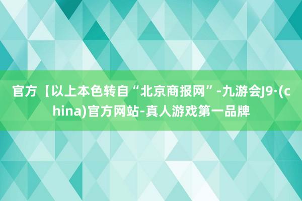 官方【以上本色转自“北京商报网”-九游会J9·(china)官方网站-真人游戏第一品牌