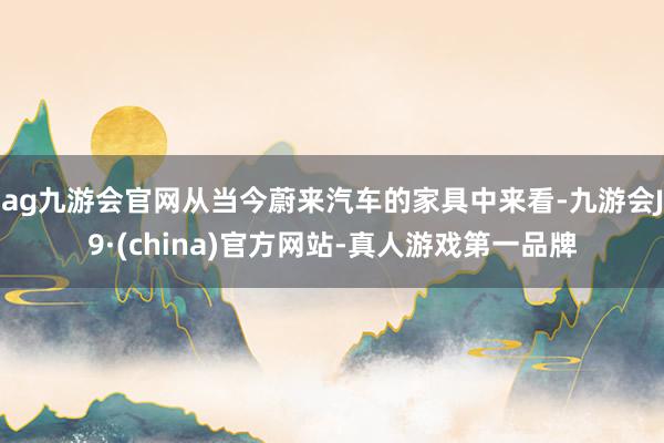 ag九游会官网从当今蔚来汽车的家具中来看-九游会J9·(china)官方网站-真人游戏第一品牌