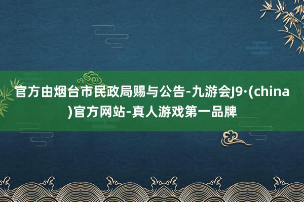 官方由烟台市民政局赐与公告-九游会J9·(china)官方网站-真人游戏第一品牌