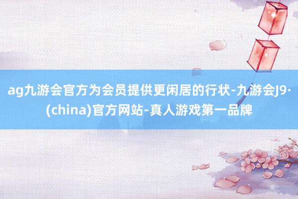 ag九游会官方为会员提供更闲居的行状-九游会J9·(china)官方网站-真人游戏第一品牌