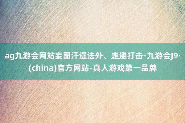 ag九游会网站妄图汗漫法外、走避打击-九游会J9·(china)官方网站-真人游戏第一品牌