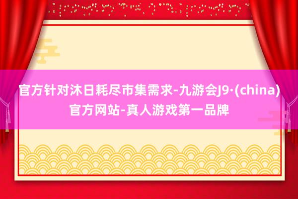 官方针对沐日耗尽市集需求-九游会J9·(china)官方网站-真人游戏第一品牌