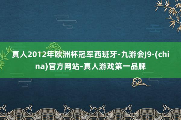 真人2012年欧洲杯冠军西班牙-九游会J9·(china)官方网站-真人游戏第一品牌