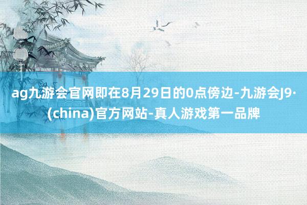 ag九游会官网即在8月29日的0点傍边-九游会J9·(china)官方网站-真人游戏第一品牌