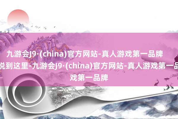 九游会J9·(china)官方网站-真人游戏第一品牌        说到这里-九游会J9·(china)官方网站-真人游戏第一品牌