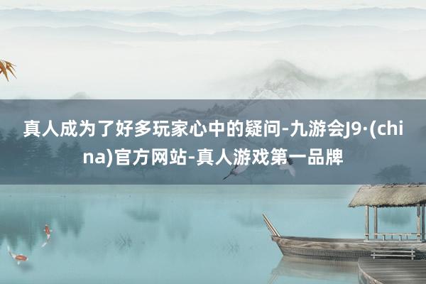 真人成为了好多玩家心中的疑问-九游会J9·(china)官方网站-真人游戏第一品牌