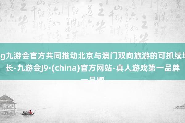 ag九游会官方共同推动北京与澳门双向旅游的可抓续增长-九游会J9·(china)官方网站-真人游戏第一品牌