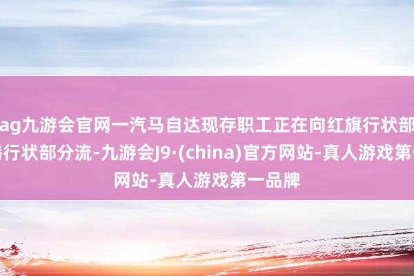 ag九游会官网一汽马自达现存职工正在向红旗行状部和奔腾行状部分流-九游会J9·(china)官方网站-真人游戏第一品牌