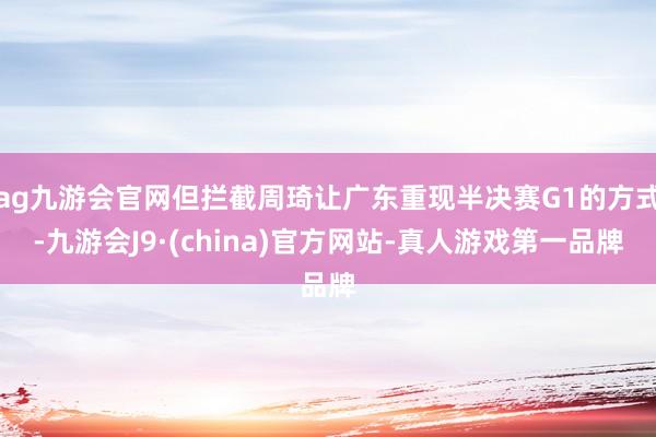 ag九游会官网但拦截周琦让广东重现半决赛G1的方式-九游会J9·(china)官方网站-真人游戏第一品牌