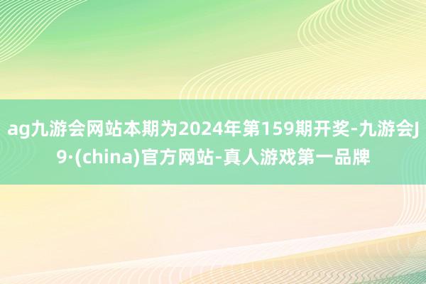 ag九游会网站本期为2024年第159期开奖-九游会J9·(china)官方网站-真人游戏第一品牌