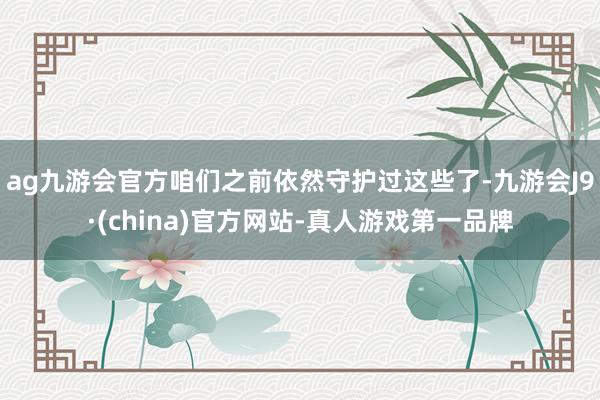 ag九游会官方咱们之前依然守护过这些了-九游会J9·(china)官方网站-真人游戏第一品牌