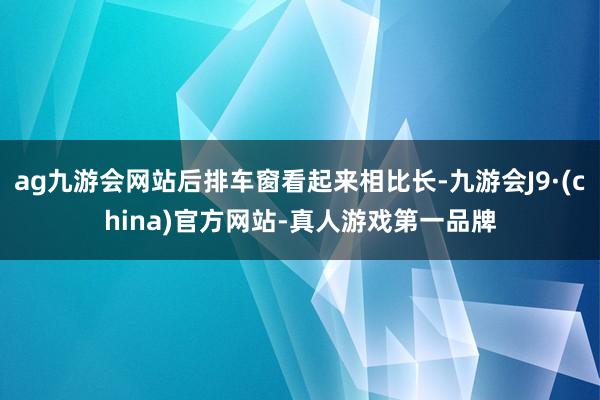 ag九游会网站后排车窗看起来相比长-九游会J9·(china)官方网站-真人游戏第一品牌