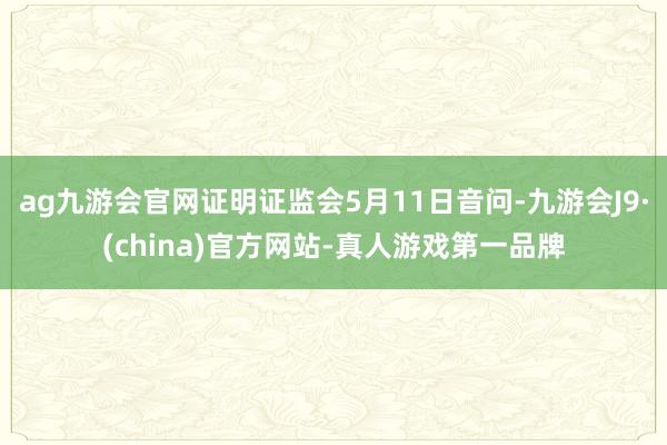 ag九游会官网证明证监会5月11日音问-九游会J9·(china)官方网站-真人游戏第一品牌