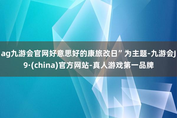 ag九游会官网好意思好的康旅改日”为主题-九游会J9·(china)官方网站-真人游戏第一品牌