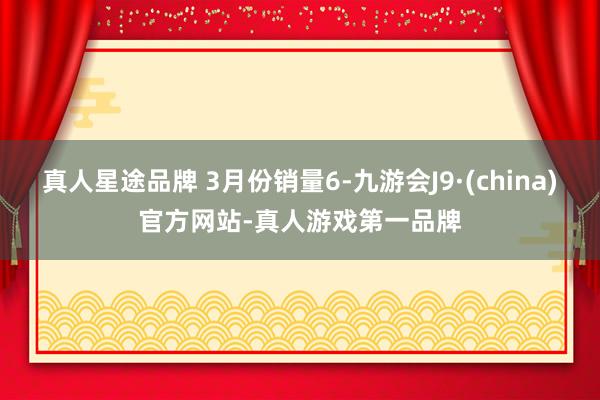 真人星途品牌 3月份销量6-九游会J9·(china)官方网站-真人游戏第一品牌