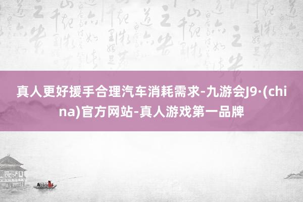 真人更好援手合理汽车消耗需求-九游会J9·(china)官方网站-真人游戏第一品牌