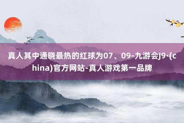 真人其中通晓最热的红球为07、09-九游会J9·(china)官方网站-真人游戏第一品牌