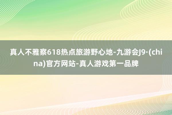 真人不雅察618热点旅游野心地-九游会J9·(china)官方网站-真人游戏第一品牌