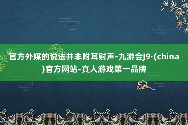 官方外媒的说法并非附耳射声-九游会J9·(china)官方网站-真人游戏第一品牌