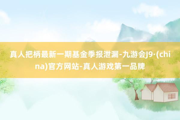 真人把柄最新一期基金季报泄漏-九游会J9·(china)官方网站-真人游戏第一品牌