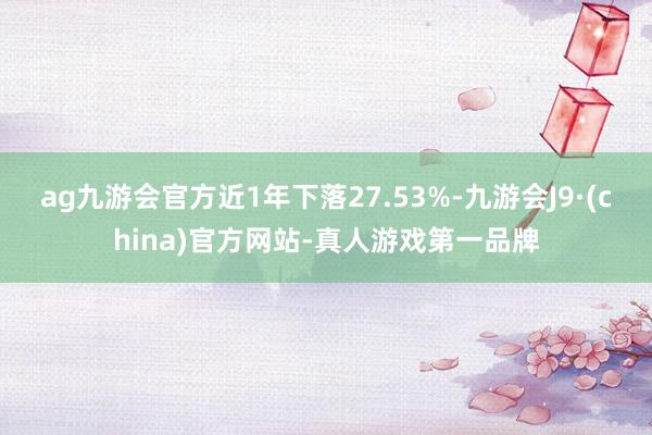 ag九游会官方近1年下落27.53%-九游会J9·(china)官方网站-真人游戏第一品牌