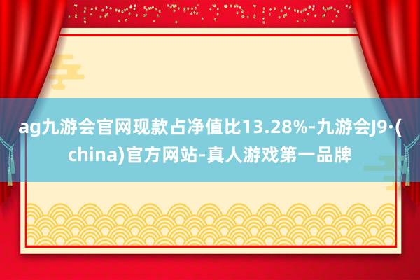 ag九游会官网现款占净值比13.28%-九游会J9·(china)官方网站-真人游戏第一品牌