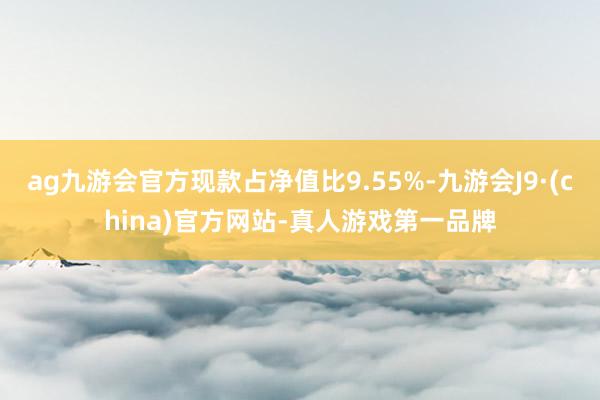 ag九游会官方现款占净值比9.55%-九游会J9·(china)官方网站-真人游戏第一品牌