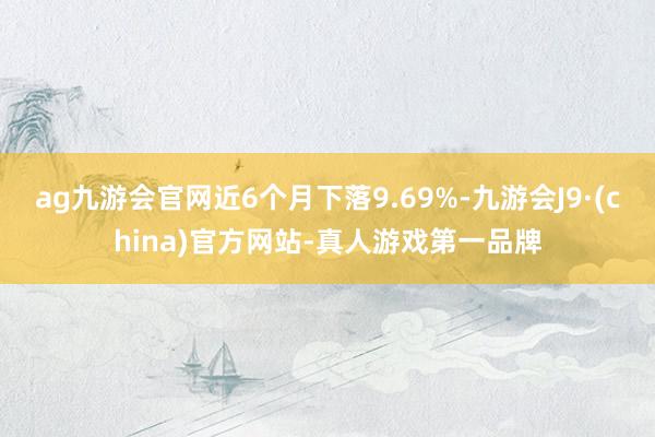 ag九游会官网近6个月下落9.69%-九游会J9·(china)官方网站-真人游戏第一品牌