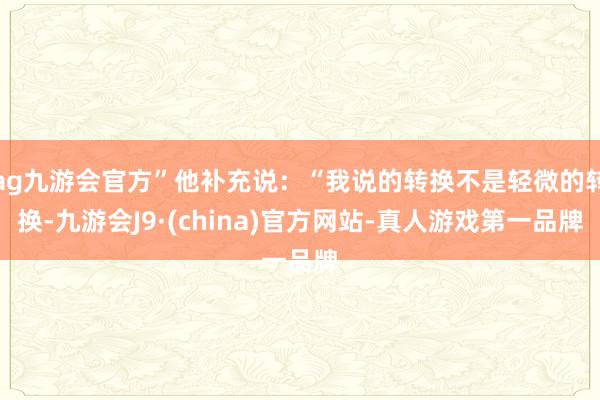 ag九游会官方”他补充说：“我说的转换不是轻微的转换-九游会J9·(china)官方网站-真人游戏第一品牌