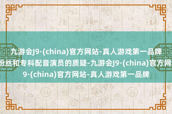 九游会J9·(china)官方网站-真人游戏第一品牌这场比赛激励了一些粉丝和专科配音演员的质疑-九游会J9·(china)官方网站-真人游戏第一品牌